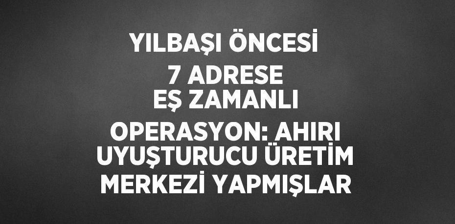 YILBAŞI ÖNCESİ 7 ADRESE EŞ ZAMANLI OPERASYON: AHIRI UYUŞTURUCU ÜRETİM MERKEZİ YAPMIŞLAR