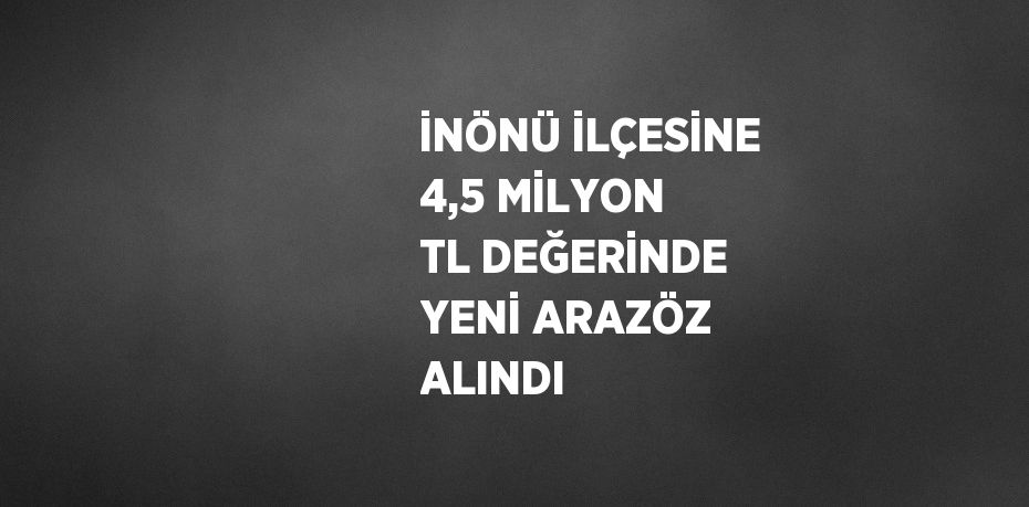 İNÖNÜ İLÇESİNE 4,5 MİLYON TL DEĞERİNDE YENİ ARAZÖZ ALINDI