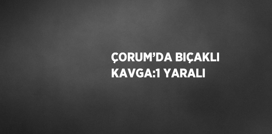 ÇORUM’DA BIÇAKLI KAVGA:1 YARALI