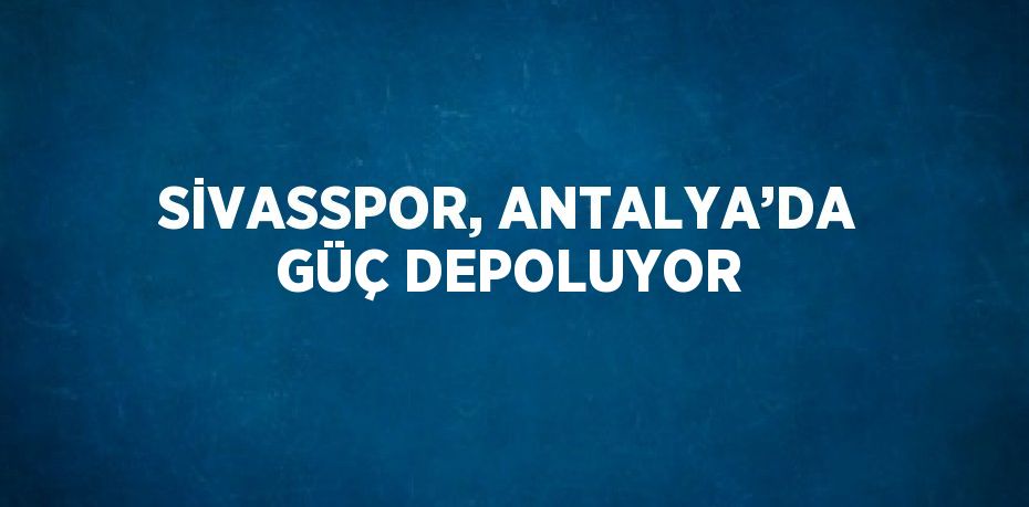 SİVASSPOR, ANTALYA’DA GÜÇ DEPOLUYOR