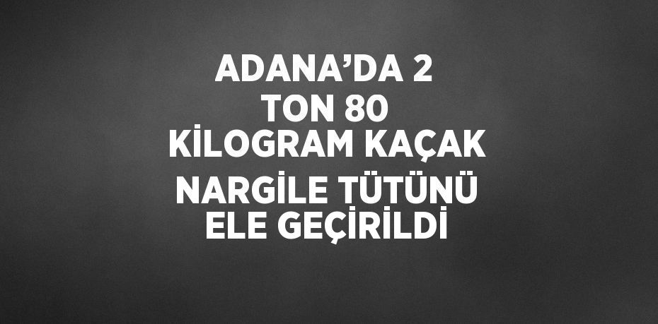 ADANA’DA 2 TON 80 KİLOGRAM KAÇAK NARGİLE TÜTÜNÜ ELE GEÇİRİLDİ