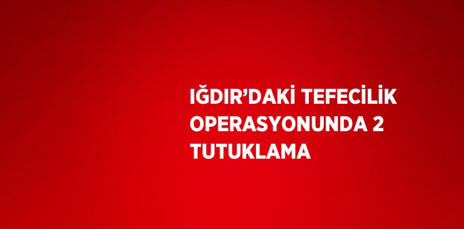 IĞDIR’DAKİ TEFECİLİK OPERASYONUNDA 2 TUTUKLAMA