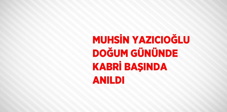 MUHSİN YAZICIOĞLU DOĞUM GÜNÜNDE KABRİ BAŞINDA ANILDI