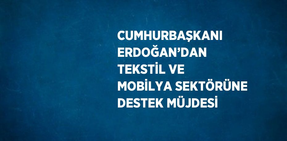 CUMHURBAŞKANI ERDOĞAN’DAN TEKSTİL VE MOBİLYA SEKTÖRÜNE DESTEK MÜJDESİ