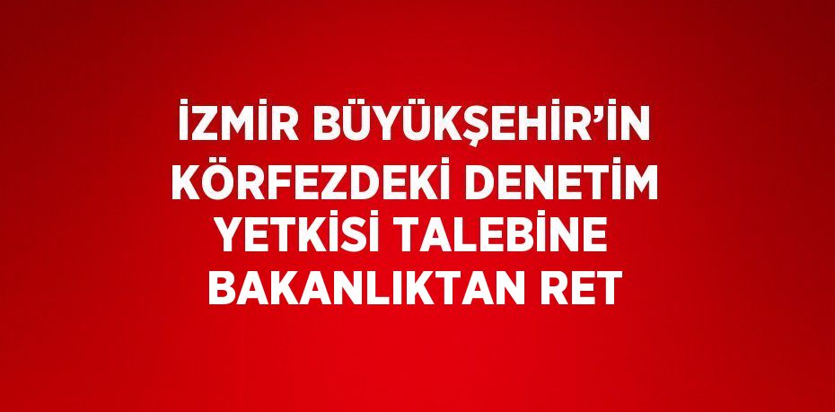 İZMİR BÜYÜKŞEHİR’İN KÖRFEZDEKİ DENETİM YETKİSİ TALEBİNE BAKANLIKTAN RET