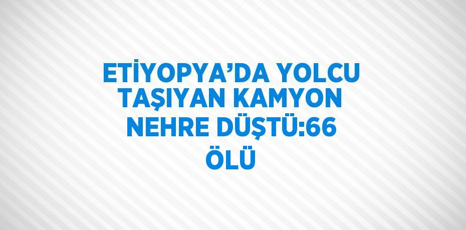 ETİYOPYA’DA YOLCU TAŞIYAN KAMYON NEHRE DÜŞTÜ:66 ÖLÜ