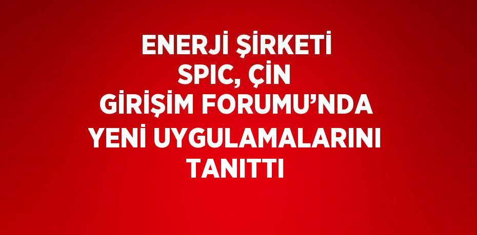 ENERJİ ŞİRKETİ SPIC, ÇİN GİRİŞİM FORUMU’NDA YENİ UYGULAMALARINI TANITTI