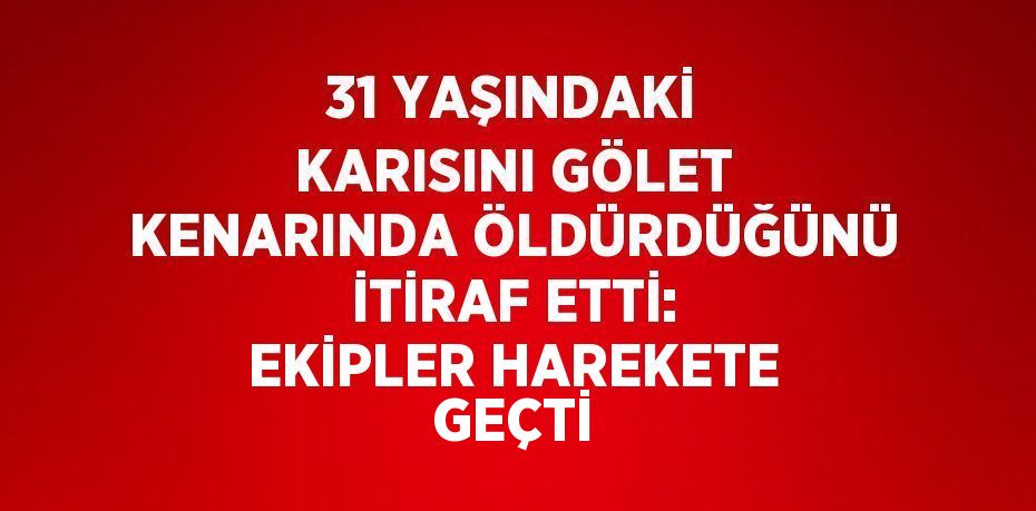 31 YAŞINDAKİ KARISINI GÖLET KENARINDA ÖLDÜRDÜĞÜNÜ İTİRAF ETTİ: EKİPLER HAREKETE GEÇTİ