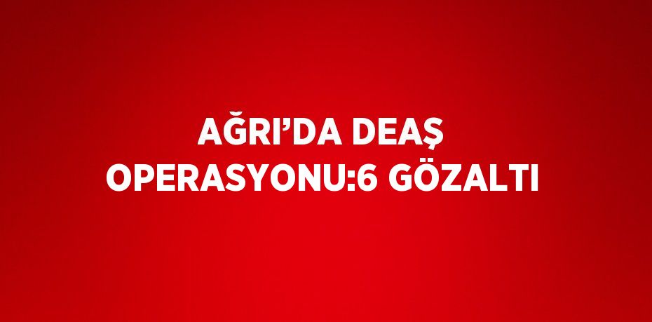 AĞRI’DA DEAŞ OPERASYONU:6 GÖZALTI