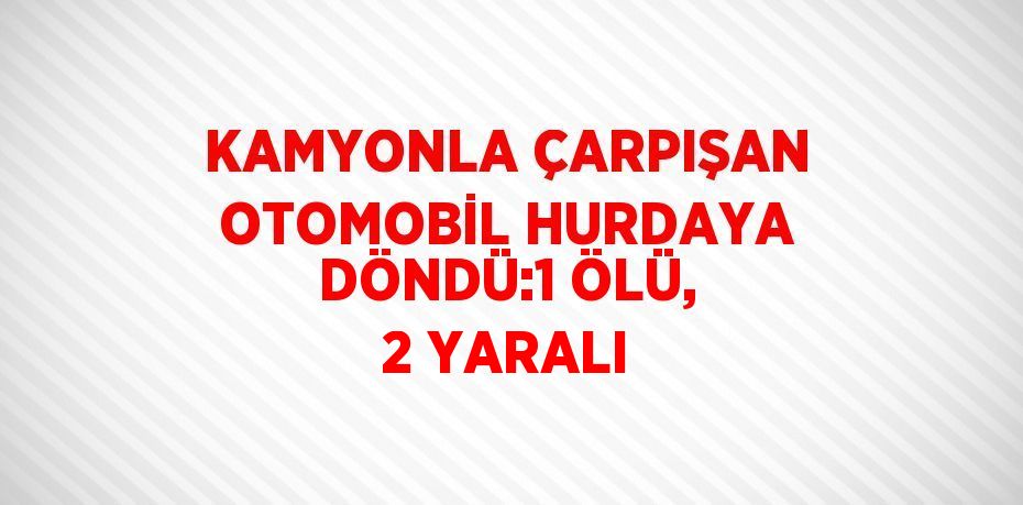 KAMYONLA ÇARPIŞAN OTOMOBİL HURDAYA DÖNDÜ:1 ÖLÜ, 2 YARALI