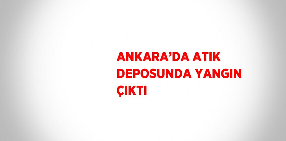 ANKARA’DA ATIK DEPOSUNDA YANGIN ÇIKTI