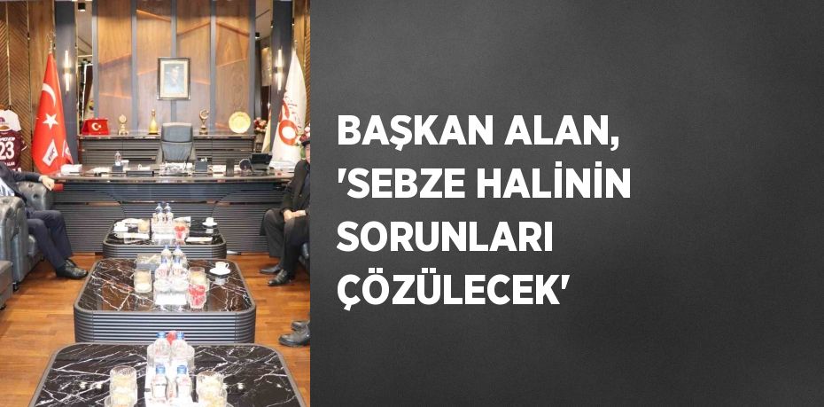 BAŞKAN ALAN, 'SEBZE HALİNİN SORUNLARI ÇÖZÜLECEK'