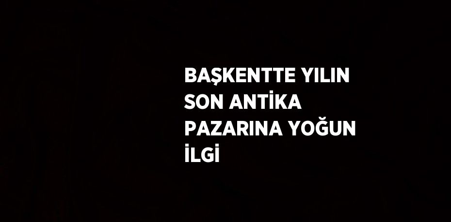 BAŞKENTTE YILIN SON ANTİKA PAZARINA YOĞUN İLGİ