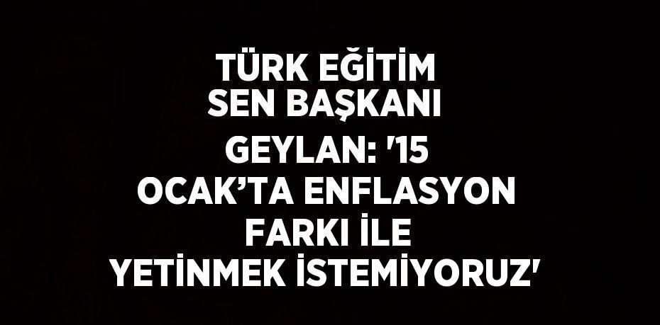 TÜRK EĞİTİM SEN BAŞKANI GEYLAN: '15 OCAK’TA ENFLASYON FARKI İLE YETİNMEK İSTEMİYORUZ'