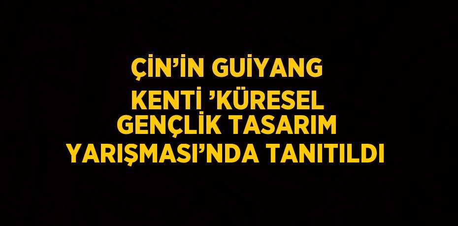 ÇİN’İN GUİYANG KENTİ ’KÜRESEL GENÇLİK TASARIM YARIŞMASI’NDA TANITILDI