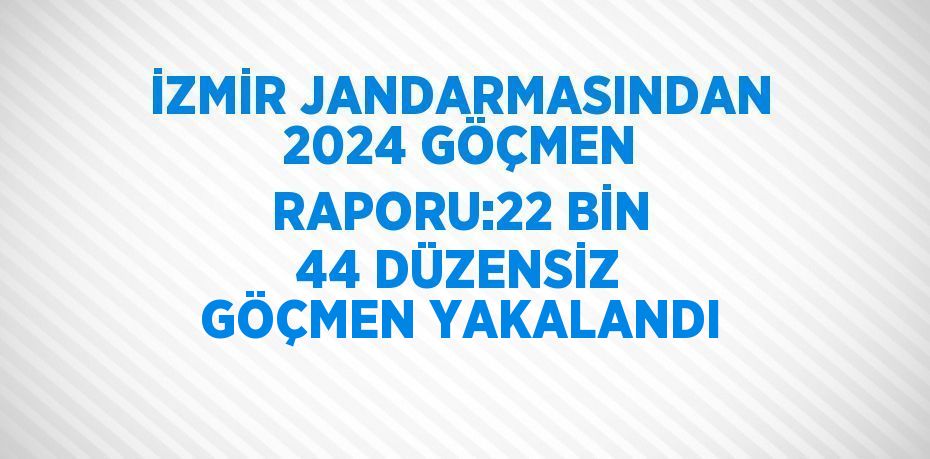 İZMİR JANDARMASINDAN 2024 GÖÇMEN RAPORU:22 BİN 44 DÜZENSİZ GÖÇMEN YAKALANDI