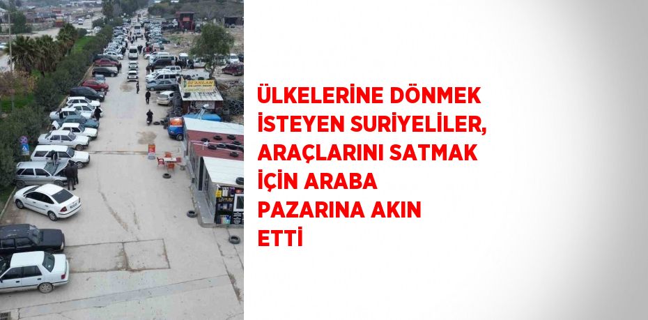 ÜLKELERİNE DÖNMEK İSTEYEN SURİYELİLER, ARAÇLARINI SATMAK İÇİN ARABA PAZARINA AKIN ETTİ