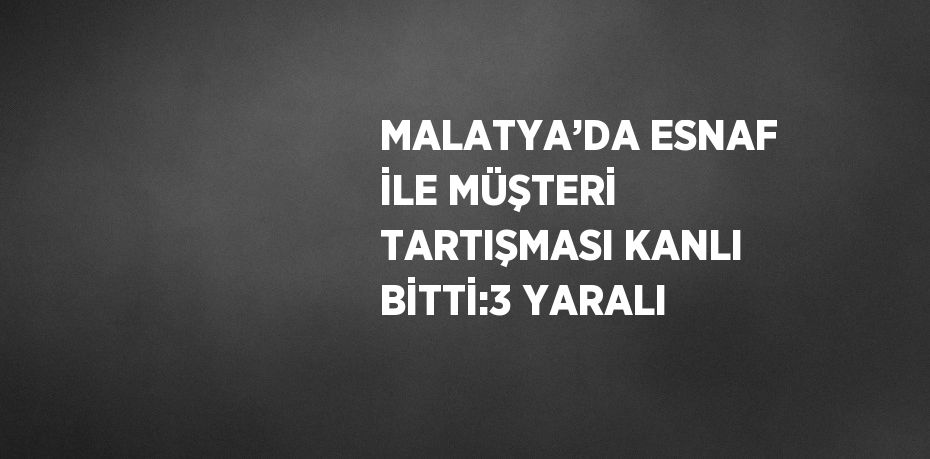 MALATYA’DA ESNAF İLE MÜŞTERİ TARTIŞMASI KANLI BİTTİ:3 YARALI