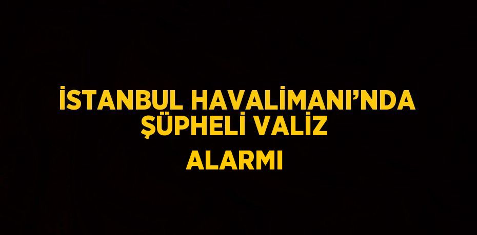 İSTANBUL HAVALİMANI’NDA ŞÜPHELİ VALİZ ALARMI