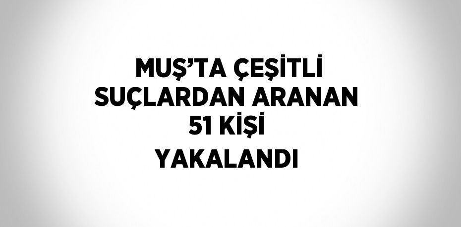 MUŞ’TA ÇEŞİTLİ SUÇLARDAN ARANAN 51 KİŞİ YAKALANDI