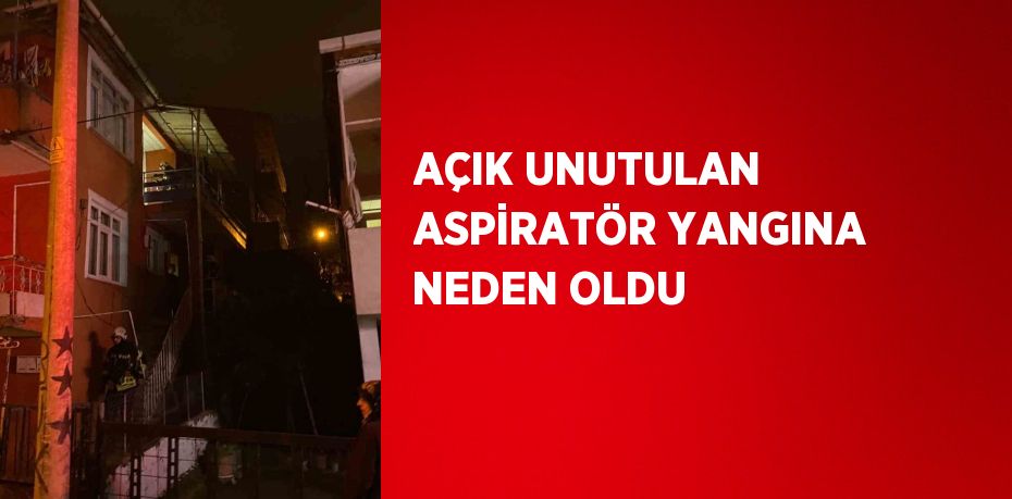 AÇIK UNUTULAN ASPİRATÖR YANGINA NEDEN OLDU