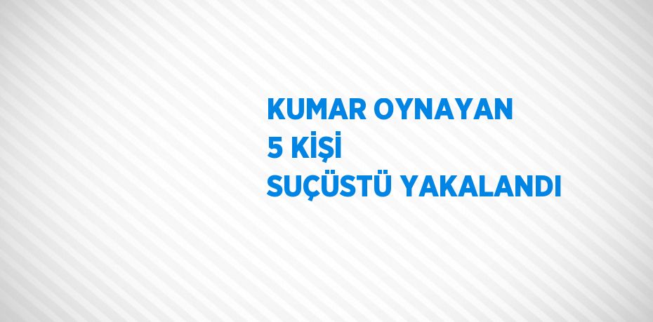 KUMAR OYNAYAN 5 KİŞİ SUÇÜSTÜ YAKALANDI