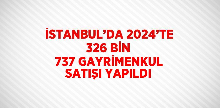 İSTANBUL’DA 2024’TE 326 BİN 737 GAYRİMENKUL SATIŞI YAPILDI