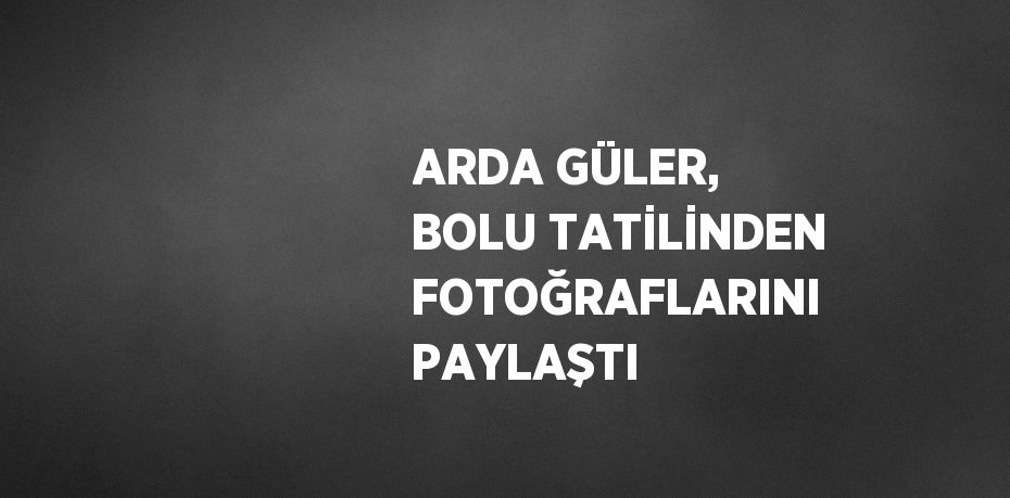 ARDA GÜLER, BOLU TATİLİNDEN FOTOĞRAFLARINI PAYLAŞTI