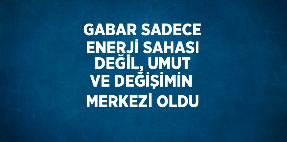 GABAR SADECE ENERJİ SAHASI DEĞİL, UMUT VE DEĞİŞİMİN MERKEZİ OLDU