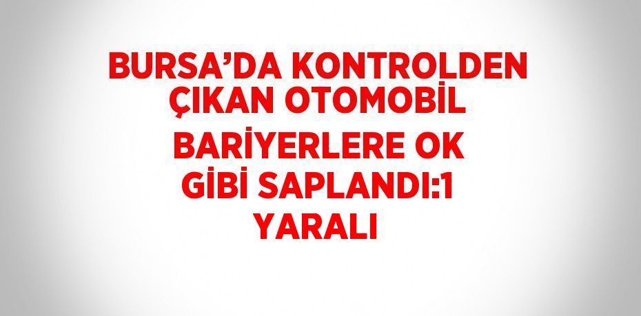 BURSA’DA KONTROLDEN ÇIKAN OTOMOBİL BARİYERLERE OK GİBİ SAPLANDI:1 YARALI