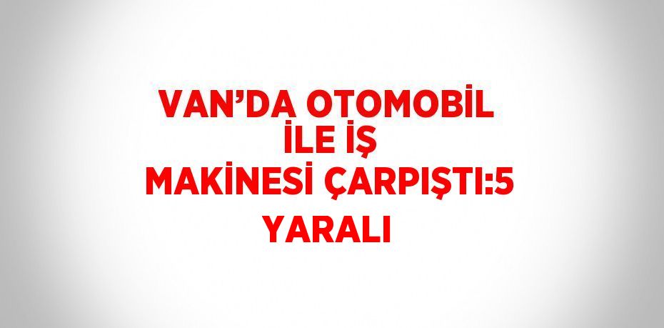 VAN’DA OTOMOBİL İLE İŞ MAKİNESİ ÇARPIŞTI:5 YARALI