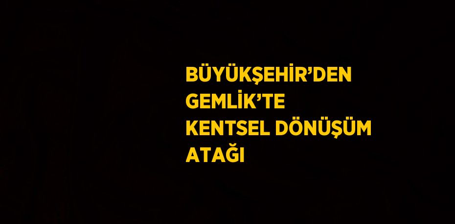 BÜYÜKŞEHİR’DEN GEMLİK’TE KENTSEL DÖNÜŞÜM ATAĞI