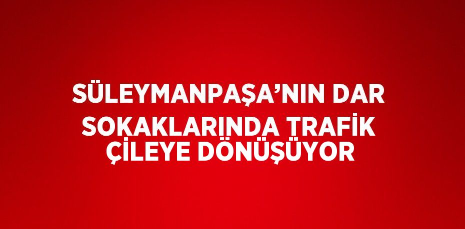 SÜLEYMANPAŞA’NIN DAR SOKAKLARINDA TRAFİK ÇİLEYE DÖNÜŞÜYOR