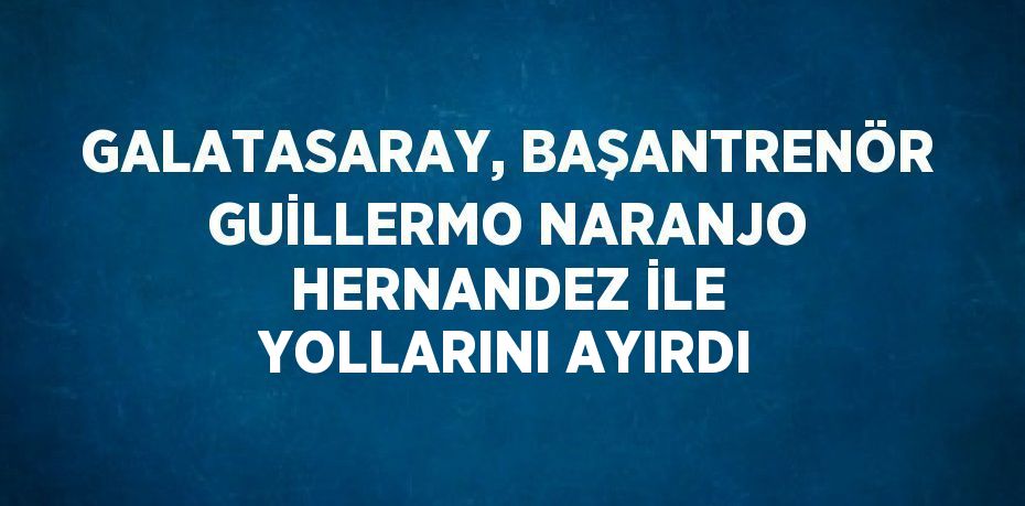 GALATASARAY, BAŞANTRENÖR GUİLLERMO NARANJO HERNANDEZ İLE YOLLARINI AYIRDI