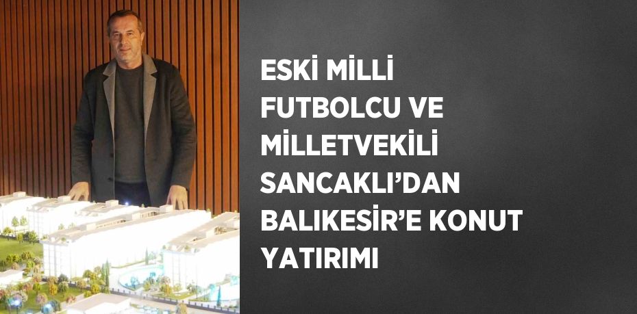 ESKİ MİLLİ FUTBOLCU VE MİLLETVEKİLİ SANCAKLI’DAN BALIKESİR’E KONUT YATIRIMI