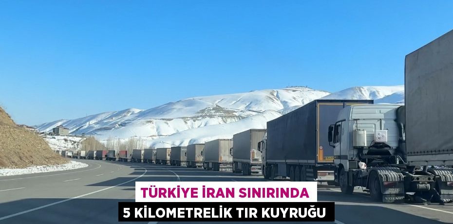 TÜRKİYE İRAN SINIRINDA 5 KİLOMETRELİK TIR KUYRUĞU