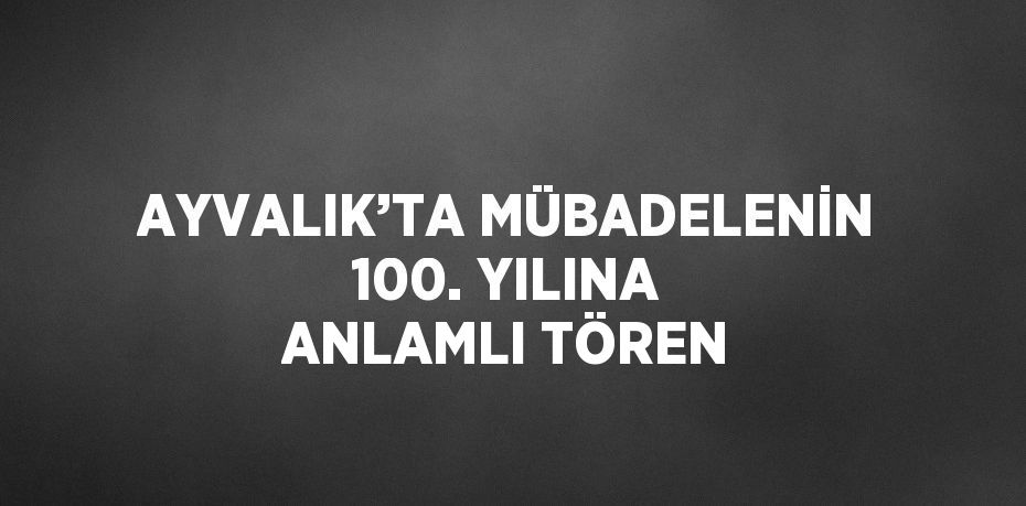 AYVALIK’TA MÜBADELENİN 100. YILINA ANLAMLI TÖREN