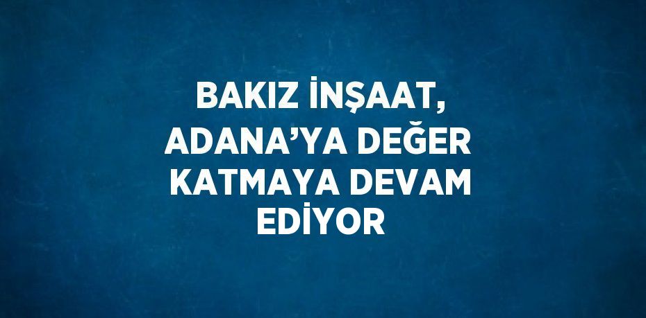 BAKIZ İNŞAAT, ADANA’YA DEĞER KATMAYA DEVAM EDİYOR