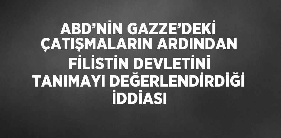 ABD’NİN GAZZE’DEKİ ÇATIŞMALARIN ARDINDAN FİLİSTİN DEVLETİNİ TANIMAYI DEĞERLENDİRDİĞİ İDDİASI