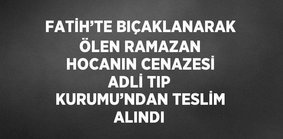 FATİH’TE BIÇAKLANARAK ÖLEN RAMAZAN HOCANIN CENAZESİ ADLİ TIP KURUMU’NDAN TESLİM ALINDI