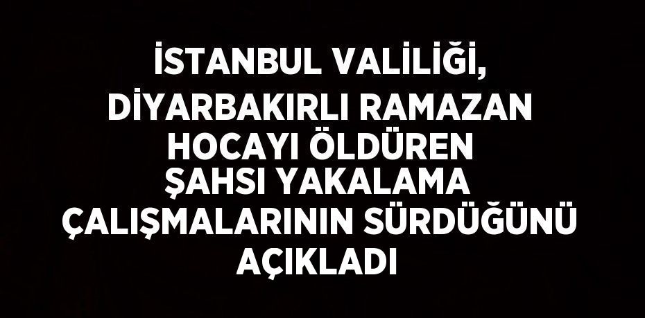 İSTANBUL VALİLİĞİ, DİYARBAKIRLI RAMAZAN HOCAYI ÖLDÜREN ŞAHSI YAKALAMA ÇALIŞMALARININ SÜRDÜĞÜNÜ AÇIKLADI