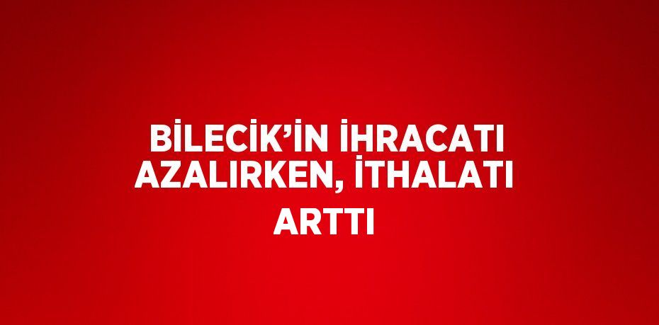BİLECİK’İN İHRACATI AZALIRKEN, İTHALATI ARTTI
