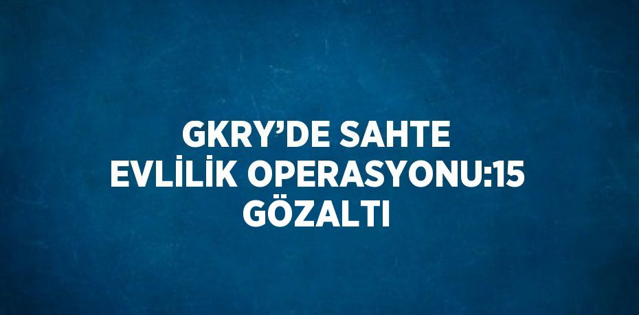 GKRY’DE SAHTE EVLİLİK OPERASYONU:15 GÖZALTI