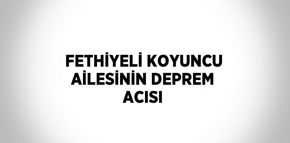 FETHİYELİ KOYUNCU AİLESİNİN DEPREM ACISI