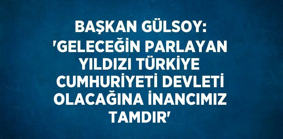 BAŞKAN GÜLSOY: 'GELECEĞİN PARLAYAN YILDIZI TÜRKİYE CUMHURİYETİ DEVLETİ OLACAĞINA İNANCIMIZ TAMDIR'