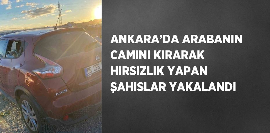 ANKARA’DA ARABANIN CAMINI KIRARAK HIRSIZLIK YAPAN ŞAHISLAR YAKALANDI