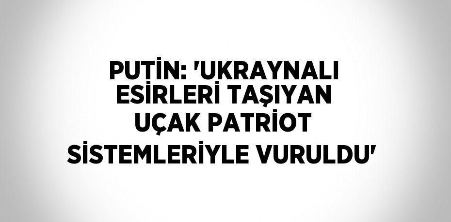 PUTİN: 'UKRAYNALI ESİRLERİ TAŞIYAN UÇAK PATRİOT SİSTEMLERİYLE VURULDU'