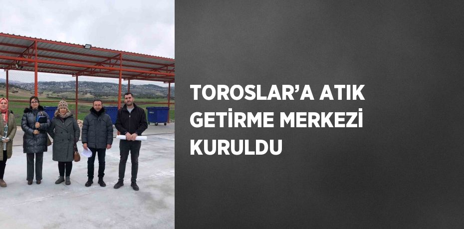 TOROSLAR’A ATIK GETİRME MERKEZİ KURULDU