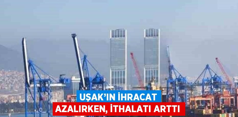 UŞAK’IN İHRACAT AZALIRKEN, İTHALATI ARTTI