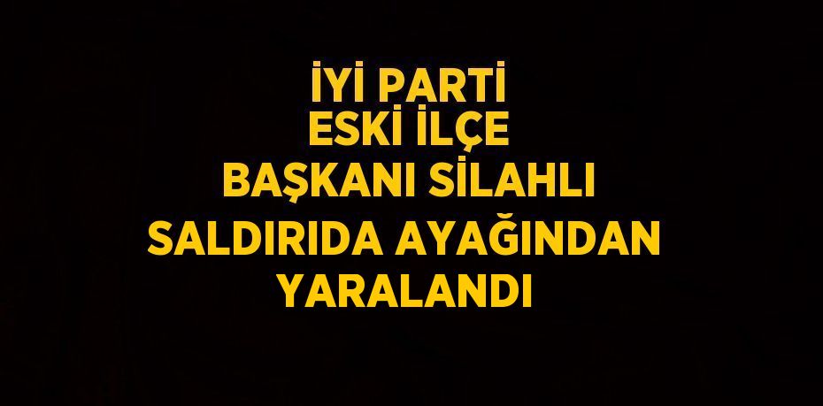 İYİ PARTİ ESKİ İLÇE BAŞKANI SİLAHLI SALDIRIDA AYAĞINDAN YARALANDI